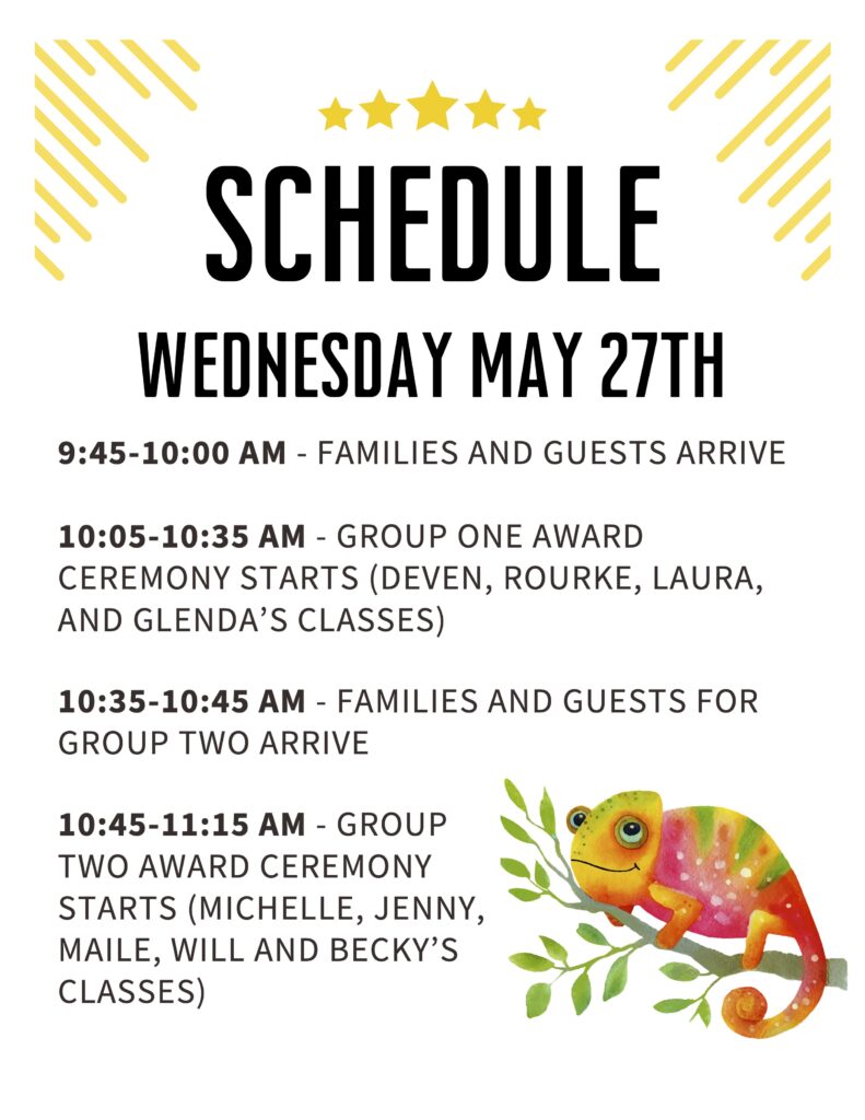 Schedule
WEDNESDAY MAY 27TH
9:45-10:00 AM - FAMILIES AND GUESTS ARRIVE
10:05-10:35 AM - GROUP ONE AWARD
CEREMONY STARTS (DEVEN, ROURKE, LAURA,
AND GLENDA’S CLASSES)
10:35-10:45 AM - FAMILIES AND GUESTS FOR
GROUP TWO ARRIVE
10:45-11:15 AM - GROUP
TWO AWARD CEREMONY
STARTS (MICHELLE, JENNY,
MAILE, WILL AND BECKY’S
CLASSES)