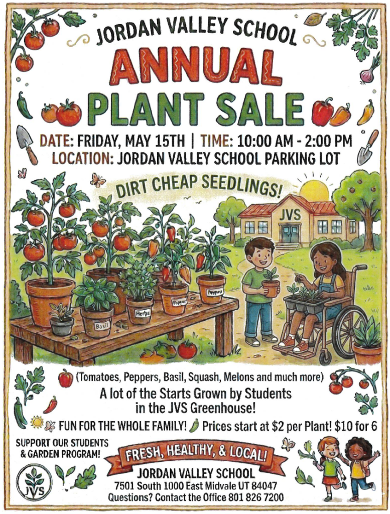 JORDAN VALLEY SCHOOL ANNUAL
PLANT SALE
DATE: FRIDAY, MAY 15TH | TIME: 10:00 AM - 2:00 PM
LOCATION: JORDAN VALLEY SCHOOL PARKING LOT
DIRT CHEAP SEEDLINGS!

(Tomatoes, Peppers, Basil, Squash, Melons and much more) A lot of the Starts Grown by Students
in the JVS Greenhouse!
$ FUN FOR THE WHOLE FAMILY! Prices start at $2 per Plant! $10 for 6 SUPPORT OUR STUDENTS
& GARDEN PROGRAM!
FRESH, HEALTHY, & LOCAL!
JORDAN VALLEY SCHOOL
7501 South 1000 East Midvale UT 84047
Questions? Contact the Office 801 826 7200
