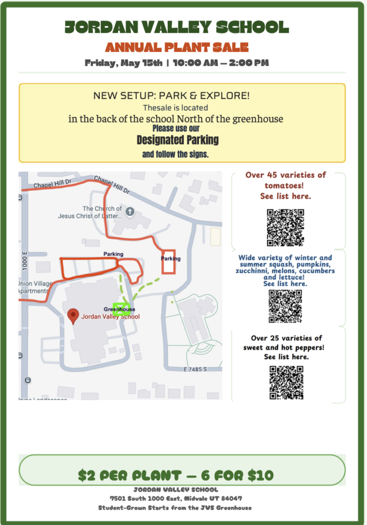 JORDAN VALLEY SCHOOL
ANNUAL PLANT SALE
Friday, May 15th | 10:00 AM - 2:00 PM
NEW SETUP: PARK & EXPLORE!
The sale is located
in the back of the school North of the greenhouse
Please use our Designated Parking
and follow the signs.
 Over 45 varieties of tomatoes!
See list here.

Wide variety of winter and summer squash, pumpkins, zucchinni, melons, cucumbers
and lettuce!
See list here.

Over 25 varieties of sweet and hot peppers!
See list here.

$2 PER PLANT — 6 FOR $10
JORDAN VALLEY SCHOOL
7501 South 1000 East, Midvale UT 84047
Student-Grown Starts from the JVS Greenhouse